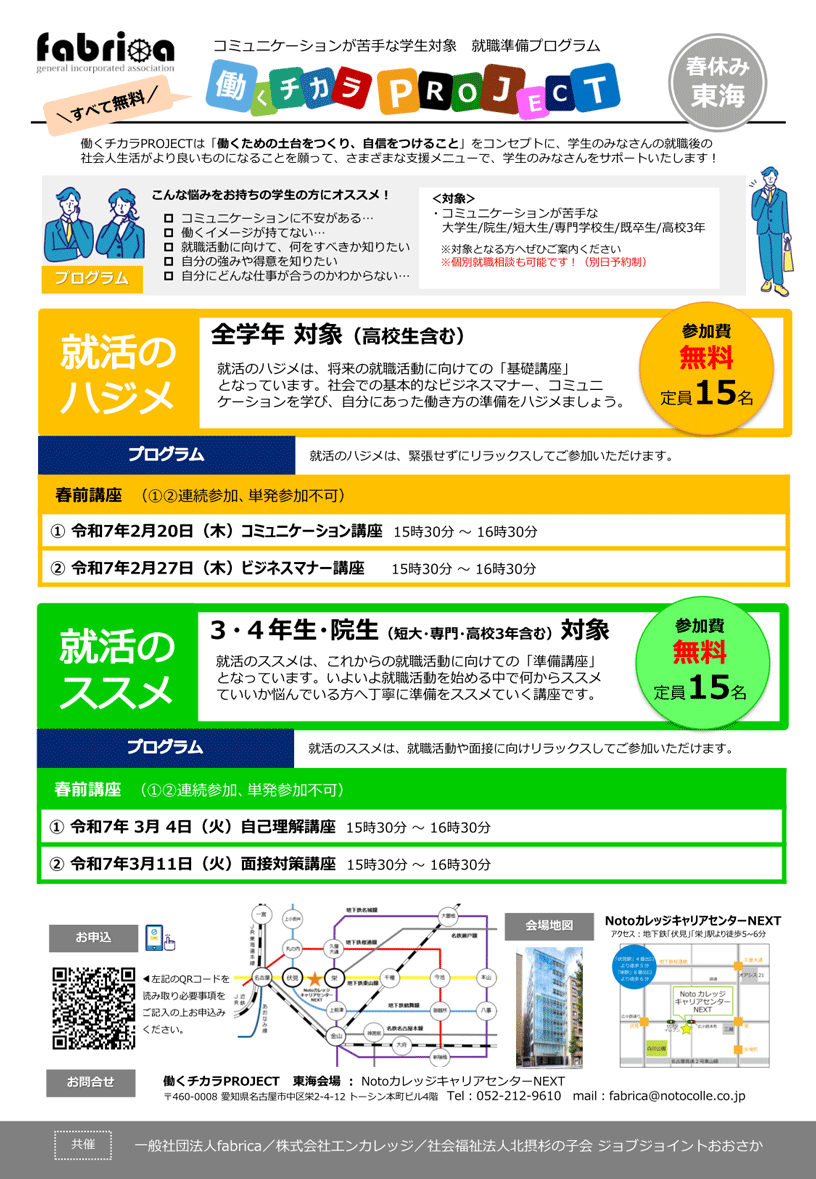 fabrica コミュニケーションが苦手な学生対象 就職準備プログラム 働くチカラプロジェクト 東海 | すべて無料 | 働くチカラプロジェクトは「働くための土台をつくり、自信をつけること」をコンセプトに、学生のみなさんの就職後の社会人生活がより良いものになることを願って、さまざまな支援メニューで、学生のみなさんをサポートいたします! | こんな悩みをお持ちの学生の方にオススメ! ・コミュニケーションに不安がある / 働くイメージが持てない / 就職活動に向けて、何をすべきか知りたい / 自分の強みや得意を知りたい / 自分にどんな仕事が合うのかわからない | 対象:コミュニケーションが苦手な大学生/ 大学院生/ 短大生/ 専門学校生/ 既卒生/ 高校3年 ※対象となる方へぜひご案内ください ※個別就職相談も可能です!(別日予約制) | 就活のハジメ 全学年 対象(高校生含む) 就活のハジメは、将来の就職活動に向けての「基礎講座」となっています。社会での基本的なビジネスマナー、コミュニケーションを学び、自分にあった働き方の準備をハジメましょう。 | 参加費無料 定員15名 | プログラム 就活のハジメは、緊張せずにリラックスしてご参加いただけます。 春前講座 1期生(1.2.連続参加、単発参加不可) 1. 2月20日(木)コミュニケーション講座 15時30分-16時30分 2. 2月27日(木)ビジネスマナー講座 15時30分-16時30分 | 春前講座 2期生(1.2.連続参加、単発参加不可) 1. 3月4日(火)自己理解講座 15時30分-16時30分 2. 3月11日(火)面接対策講座 15時30分-16時30分 | 就活のススメ 3・4年生・大学院生(短大・専門・高校3年含む)対象 就活のススメは、これからの就職活動に向けての「準備講座」となっています。いよいよ就職活動を始める中で何からススメていいか悩んでいる方へ丁寧に準備をススメていく講座です。 参加費無料 定員15名 | プログラム 就活のススメは、就職活動や面接に向け、リラックスしてご参加いただけます。 | お申込み:左記のQRコードを読み取り、必要事項をご記入の上、お申込みください。 | 会場地図:NotoカレッジキャリアセンターNEXT アクセス:地下鉄「伏見」「栄」駅より徒歩5~6分 | お問合せ:働くチカラプロジェクト 東海会場 Notoカレッジ キャリアセンターNEXT 〒460-0008 愛知県名古屋市中区栄2-4-12 トーシン本町ビル4階 電話:052-212-9610 メール:fabrica@notocolle.co.jp | 共催:一般社団法人fabrica / 株式会社エンカレッジ / 社会福祉法人北摂杉の子会 ジョブジョイントおおさか