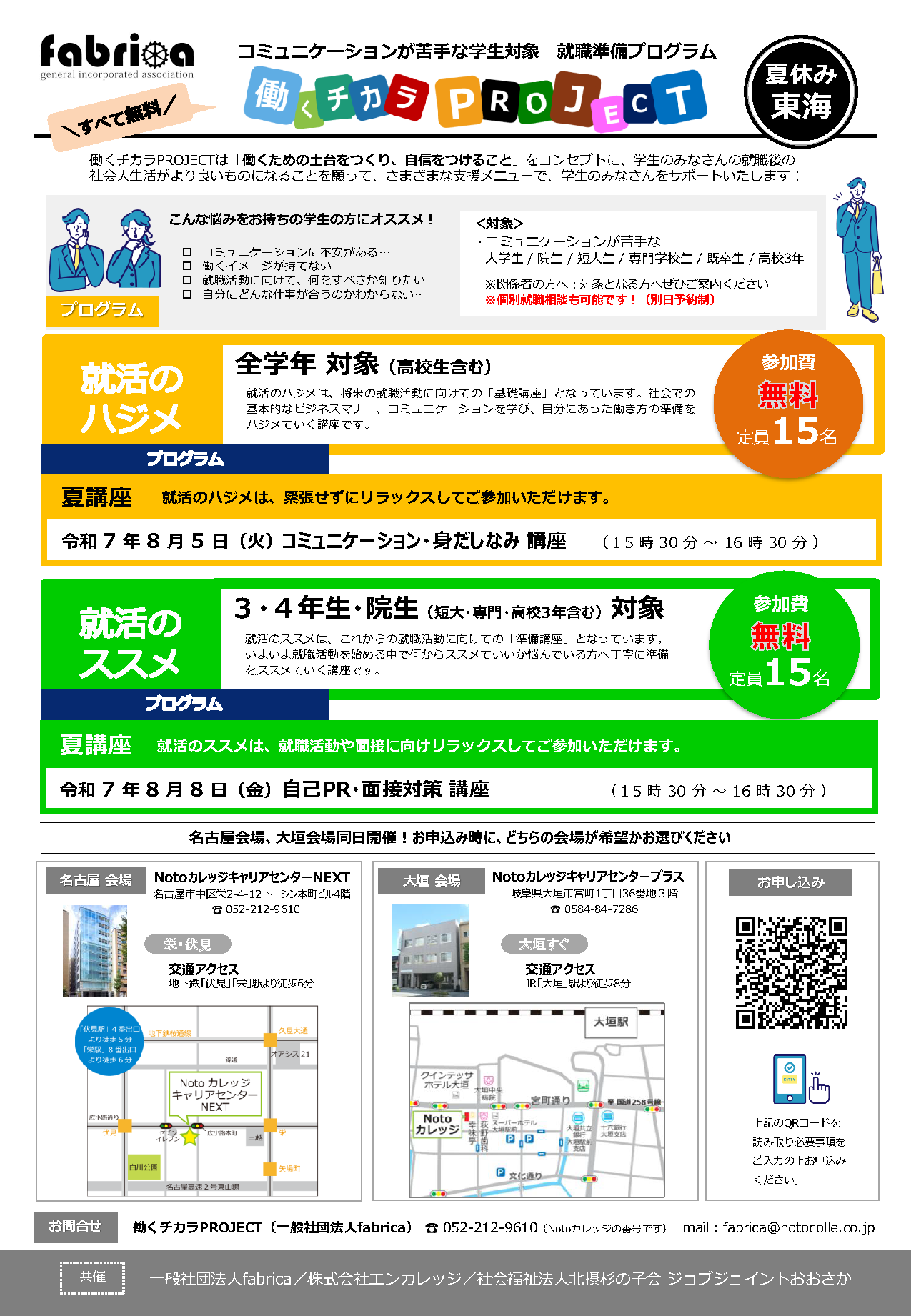 fabrica コミュニケーションが苦手な学生対象 就職準備プログラム 働くチカラプロジェクト 東海 | すべて無料 | 働くチカラプロジェクトは「働くための土台をつくり、自信をつけること」をコンセプトに、学生のみなさんの就職後の社会人生活がより良いものになることを願って、さまざまな支援メニューで、学生のみなさんをサポートいたします! | こんな悩みをお持ちの学生の方にオススメ! ・コミュニケーションに不安がある / 働くイメージが持てない / 就職活動に向けて、何をすべきか知りたい / 自分の強みや得意を知りたい / 自分にどんな仕事が合うのかわからない | 対象:コミュニケーションが苦手な大学生/ 大学院生/ 短大生/ 専門学校生/ 既卒生/ 高校3年 ※対象となる方へぜひご案内ください ※個別就職相談も可能です!(別日予約制) | 就活のハジメ 全学年 対象(高校生含む) 就活のハジメは、将来の就職活動に向けての「基礎講座」となっています。社会での基本的なビジネスマナー、コミュニケーションを学び、自分にあった働き方の準備をハジメましょう。 | 参加費無料 定員15名 | プログラム 就活のハジメは、緊張せずにリラックスしてご参加いただけます。 春前講座 1期生(1.2.連続参加、単発参加不可) 1. 2月20日(木)コミュニケーション講座 15時30分-16時30分 2. 2月27日(木)ビジネスマナー講座 15時30分-16時30分 | 春前講座 2期生(1.2.連続参加、単発参加不可) 1. 3月4日(火)自己理解講座 15時30分-16時30分 2. 3月11日(火)面接対策講座 15時30分-16時30分 | 就活のススメ 3・4年生・大学院生(短大・専門・高校3年含む)対象 就活のススメは、これからの就職活動に向けての「準備講座」となっています。いよいよ就職活動を始める中で何からススメていいか悩んでいる方へ丁寧に準備をススメていく講座です。 参加費無料 定員15名 | プログラム 就活のススメは、就職活動や面接に向け、リラックスしてご参加いただけます。 | お申込み:左記のQRコードを読み取り、必要事項をご記入の上、お申込みください。 | 会場地図:NotoカレッジキャリアセンターNEXT アクセス:地下鉄「伏見」「栄」駅より徒歩5~6分 | お問合せ:働くチカラプロジェクト 東海会場 Notoカレッジ キャリアセンターNEXT 〒460-0008 愛知県名古屋市中区栄2-4-12 トーシン本町ビル4階 電話:052-212-9610 メール:fabrica@notocolle.co.jp | 共催:一般社団法人fabrica / 株式会社エンカレッジ / 社会福祉法人北摂杉の子会 ジョブジョイントおおさか